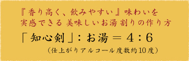 『香り高く、飲みやすい』味わいを実感できる美味しいお湯割りの作り方
「知心剣」:お湯=4:6
仕上がりアルコール度数約10度