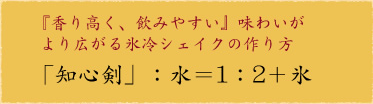 『香り高く、飲みやすい』味わいがより広がる氷冷シェイクの作り方
「知心剣」:水=1:2+氷